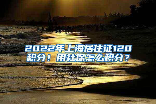 2022年上海居住证120积分！用社保怎么积分？