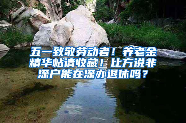 五一致敬劳动者！养老金精华帖请收藏！比方说非深户能在深办退休吗？