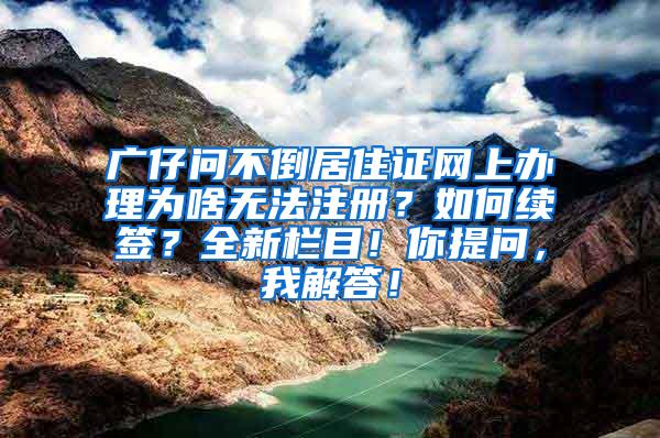 广仔问不倒居住证网上办理为啥无法注册？如何续签？全新栏目！你提问，我解答！