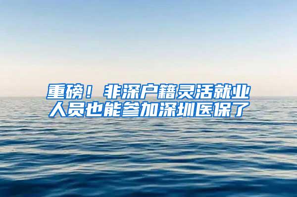 重磅！非深户籍灵活就业人员也能参加深圳医保了