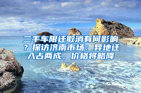 二手车限迁取消有何影响？探访济南市场：异地迁入占两成，价格将略降