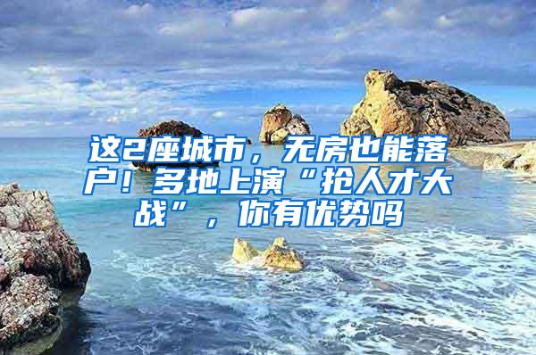 这2座城市，无房也能落户！多地上演“抢人才大战”，你有优势吗