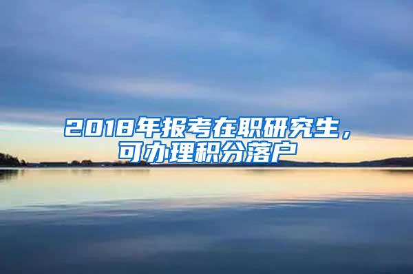 2018年报考在职研究生，可办理积分落户