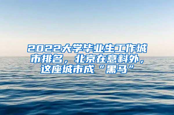 2022大学毕业生工作城市排名，北京在意料外，这座城市成“黑马”