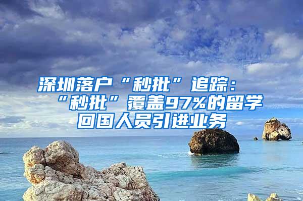 深圳落户“秒批”追踪：“秒批”覆盖97%的留学回国人员引进业务