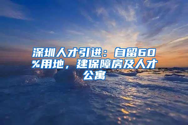 深圳人才引进：自留60%用地，建保障房及人才公寓