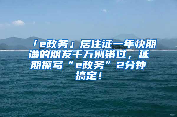 「e政务」居住证一年快期满的朋友千万别错过，延期擦写“e政务”2分钟搞定！