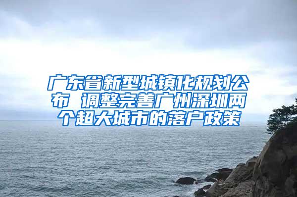 广东省新型城镇化规划公布 调整完善广州深圳两个超大城市的落户政策