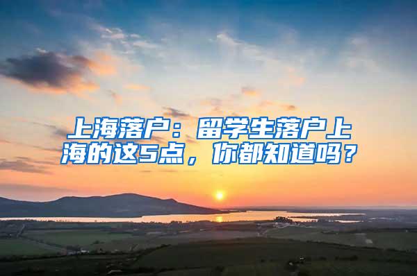 上海落户：留学生落户上海的这5点，你都知道吗？