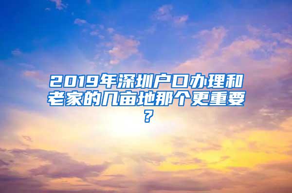 2019年深圳户口办理和老家的几亩地那个更重要？