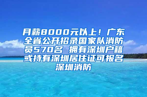 月薪8000元以上！广东全省公开招录国家队消防员570名 拥有深圳户籍或持有深圳居住证可报名深圳消防