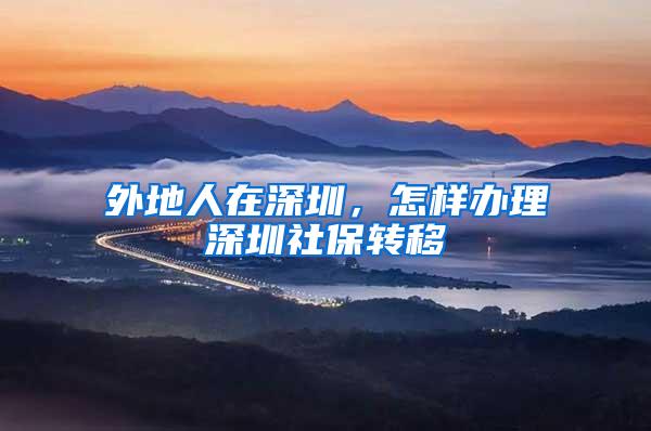 外地人在深圳，怎样办理深圳社保转移