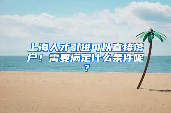 上海人才引进可以直接落户！需要满足什么条件呢？