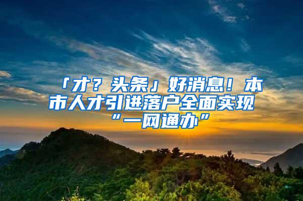 「才？头条」好消息！本市人才引进落户全面实现“一网通办”