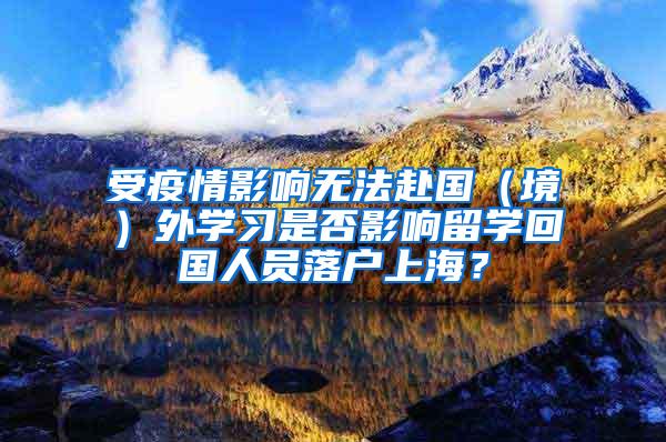 受疫情影响无法赴国（境）外学习是否影响留学回国人员落户上海？