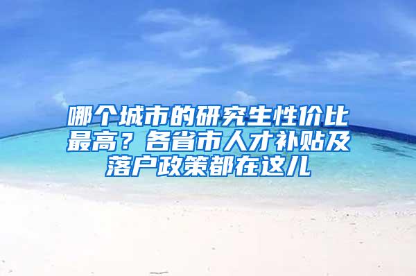 哪个城市的研究生性价比最高？各省市人才补贴及落户政策都在这儿