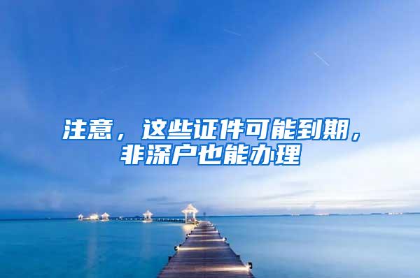 注意，这些证件可能到期，非深户也能办理