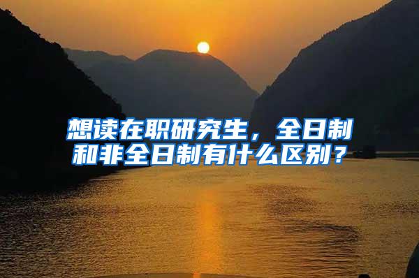 想读在职研究生，全日制和非全日制有什么区别？