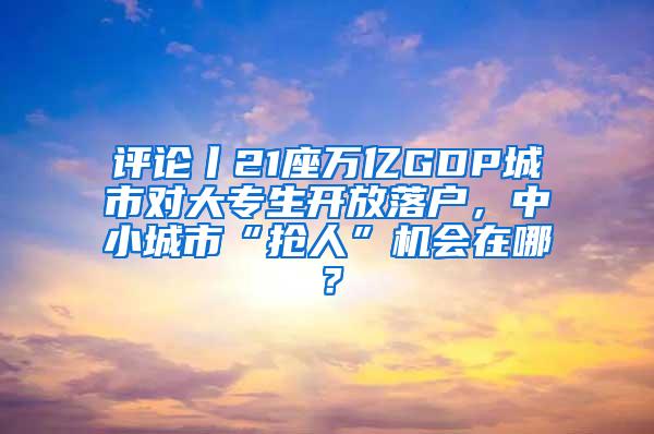 评论丨21座万亿GDP城市对大专生开放落户，中小城市“抢人”机会在哪？