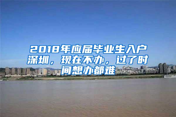 2018年应届毕业生入户深圳，现在不办，过了时间想办都难