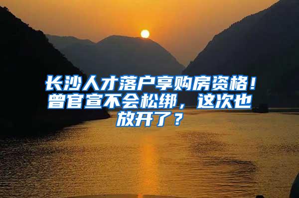 长沙人才落户享购房资格！曾官宣不会松绑，这次也放开了？
