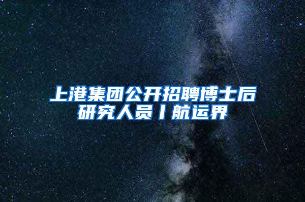 上港集团公开招聘博士后研究人员丨航运界