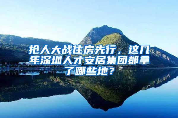 抢人大战住房先行，这几年深圳人才安居集团都拿了哪些地？