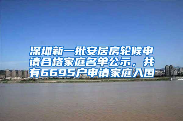 深圳新一批安居房轮候申请合格家庭名单公示，共有6695户申请家庭入围