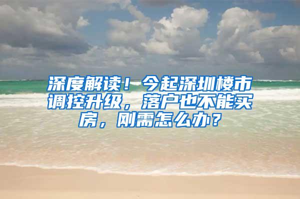 深度解读！今起深圳楼市调控升级，落户也不能买房，刚需怎么办？