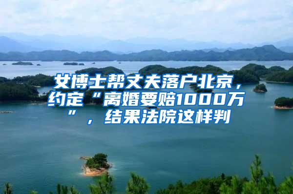 女博士帮丈夫落户北京，约定“离婚要赔1000万”，结果法院这样判