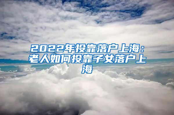 2022年投靠落户上海：老人如何投靠子女落户上海