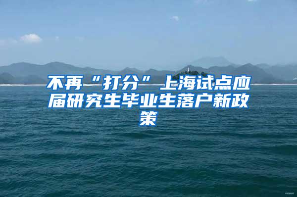 不再“打分”上海试点应届研究生毕业生落户新政策