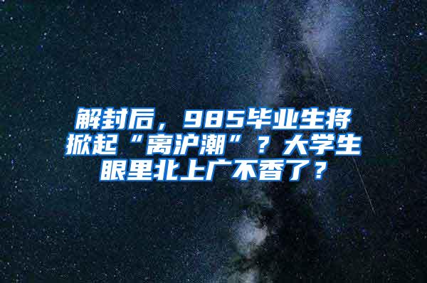 解封后，985毕业生将掀起“离沪潮”？大学生眼里北上广不香了？