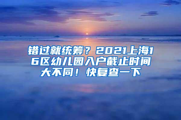 错过就统筹？2021上海16区幼儿园入户截止时间大不同！快复查一下