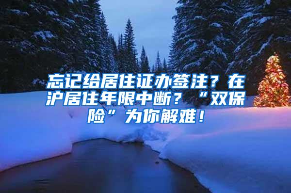 忘记给居住证办签注？在沪居住年限中断？“双保险”为你解难！