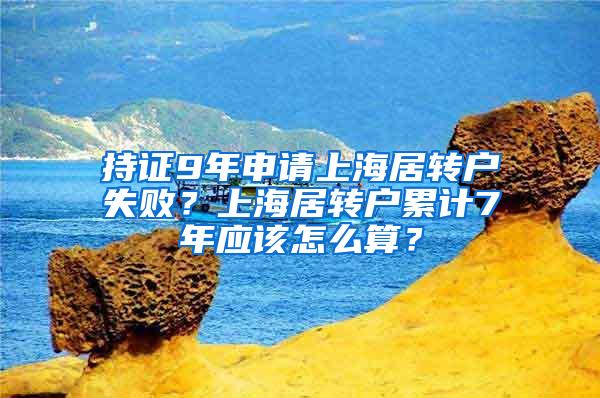 持证9年申请上海居转户失败？上海居转户累计7年应该怎么算？