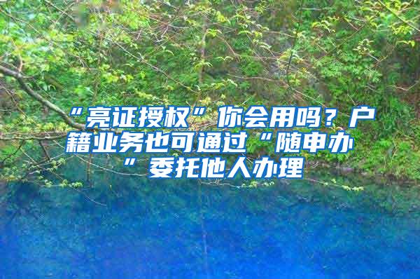 “亮证授权”你会用吗？户籍业务也可通过“随申办”委托他人办理