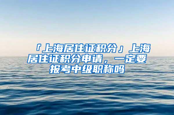 「上海居住证积分」上海居住证积分申请，一定要报考中级职称吗