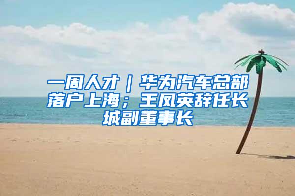 一周人才｜华为汽车总部落户上海；王凤英辞任长城副董事长