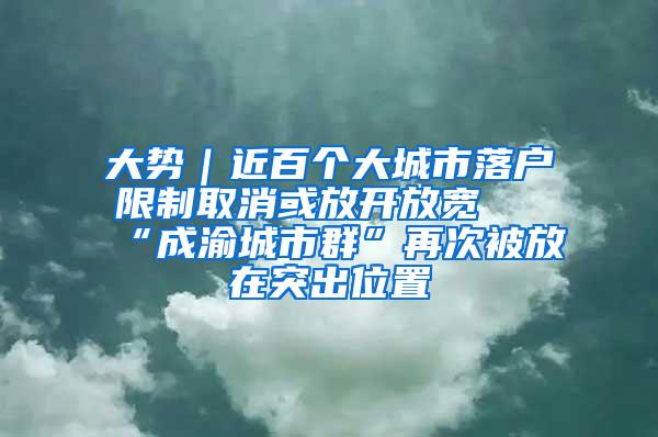 大势｜近百个大城市落户限制取消或放开放宽 “成渝城市群”再次被放在突出位置