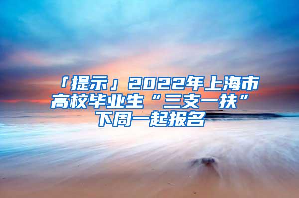 「提示」2022年上海市高校毕业生“三支一扶”下周一起报名