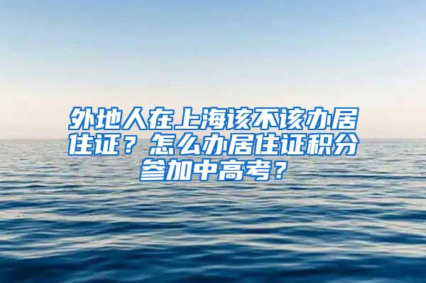 外地人在上海该不该办居住证？怎么办居住证积分参加中高考？