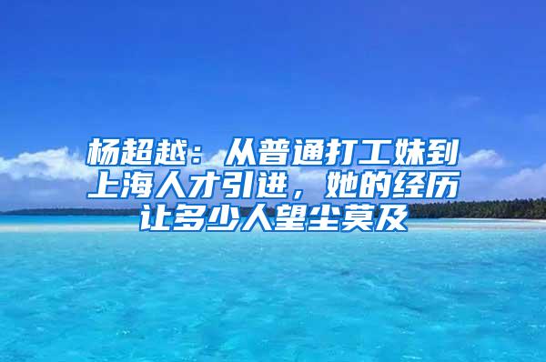 杨超越：从普通打工妹到上海人才引进，她的经历让多少人望尘莫及