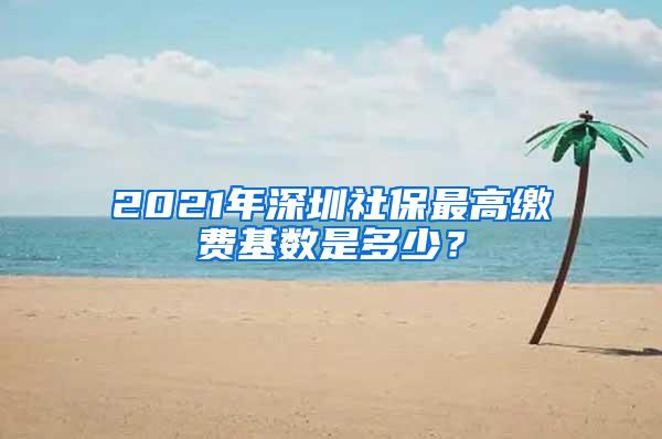 2021年深圳社保最高缴费基数是多少？