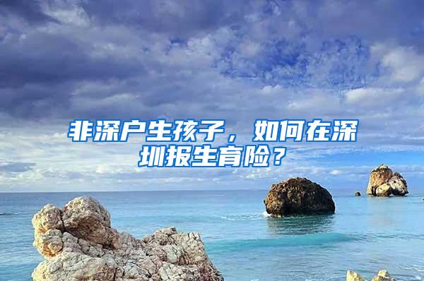 非深户生孩子，如何在深圳报生育险？