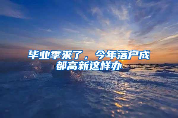 毕业季来了，今年落户成都高新这样办→