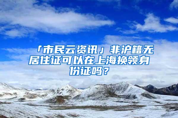 「市民云资讯」非沪籍无居住证可以在上海换领身份证吗？