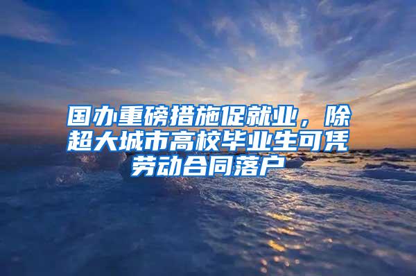 国办重磅措施促就业，除超大城市高校毕业生可凭劳动合同落户