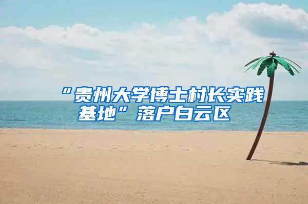 “贵州大学博士村长实践基地”落户白云区