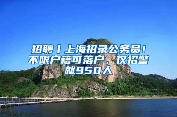 招聘丨上海招录公务员！不限户籍可落户，仅招警就950人